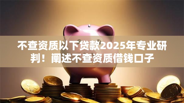 不查资质以下贷款2025年专业研判！阐述不查资质借钱口子
