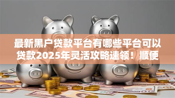 最新黑户贷款平台有哪些平台可以贷款2025年灵活攻略速领！顺便梳理五个最新黑户借款口子有网贷可以借钱