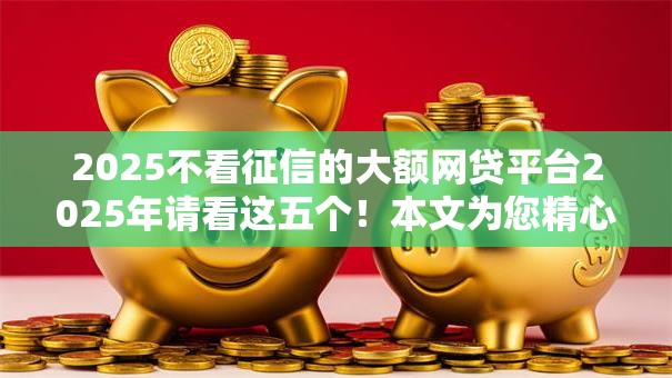2025不看征信的大额网贷平台2025年请看这五个!本文为您精心筛选! 2025不看征信的大额网贷平台2025年请看这五个!本文为您精心筛选!