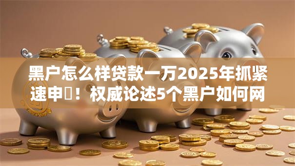黑户怎么样贷款一万2025年抓紧速申!权威论述5个黑户如何网贷一万口子 黑户怎么样贷款一万2025年抓紧速申!权威论述5个黑户如何网贷一万口子