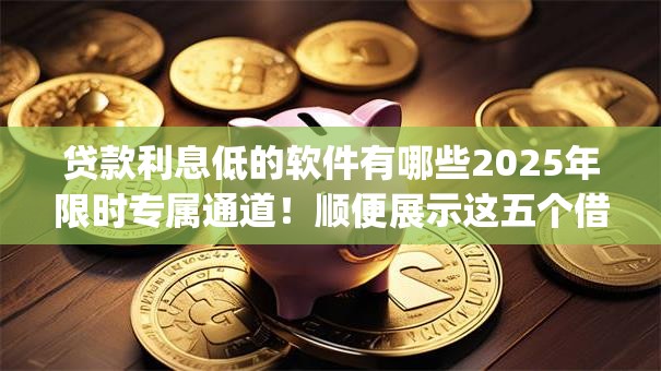 贷款利息低的软件有哪些2025年限时专属通道！顺便展示这五个借钱利息低的app有很多