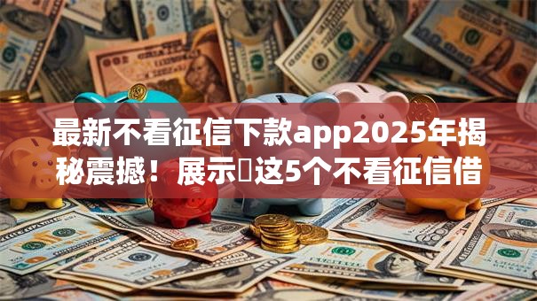 最新不看征信下款app2025年揭秘震撼!展示这5个不看征信借钱软件下款快 最新不看征信下款app2025年揭秘震撼!展示这5个不看征信借钱软件下款快