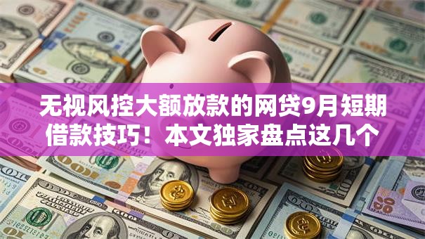 无视风控大额放款的网贷9月短期借款技巧！本文独家盘点这几个！