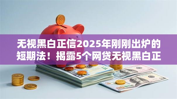 无视黑白正信2025年刚刚出炉的短期法！揭露5个网贷无视黑白正信借钱口子