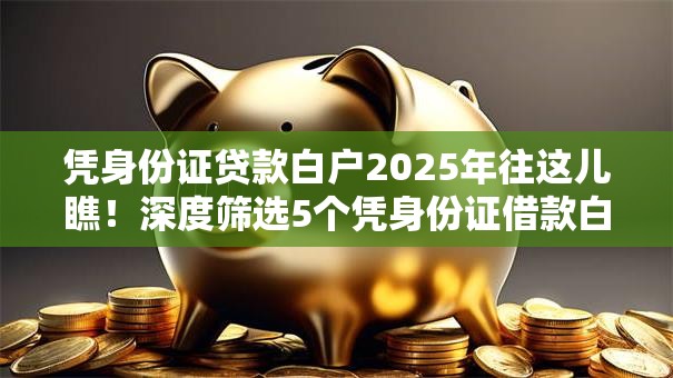 凭身份证贷款白户2025年往这儿瞧!深度筛选5个凭身份证借款白户平台 凭身份证贷款白户2025年往这儿瞧!深度筛选5个凭身份证借款白户平台