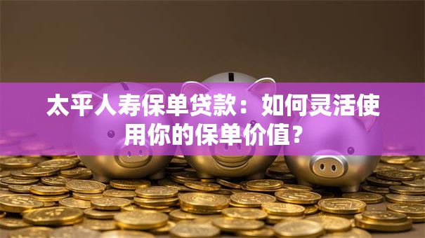 太平人寿保单贷款：如何灵活使用你的保单价值？