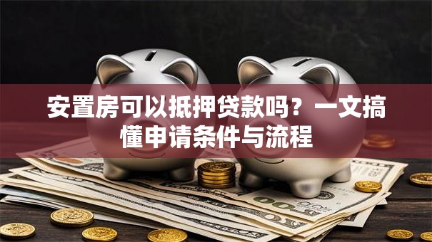 安置房可以抵押贷款吗？一文搞懂申请条件与流程