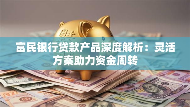 富民银行贷款产品深度解析：灵活方案助力资金周转