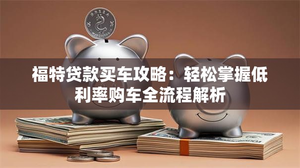 福特贷款买车攻略：轻松掌握低利率购车全流程解析