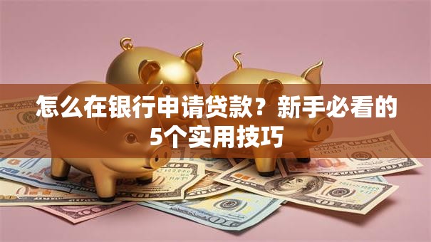 怎么在银行申请贷款？新手必看的5个实用技巧