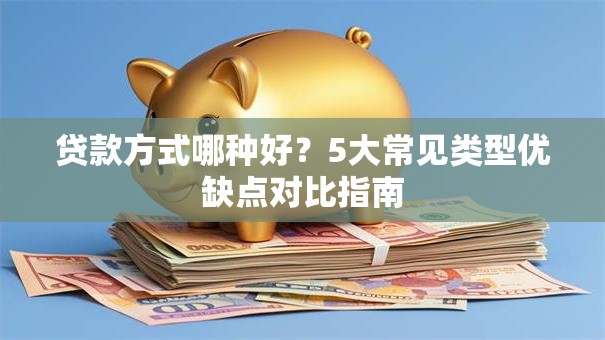 贷款方式哪种好?5大常见类型优缺点对比指南 贷款方式哪种好?5大常见类型优缺点对比指南
