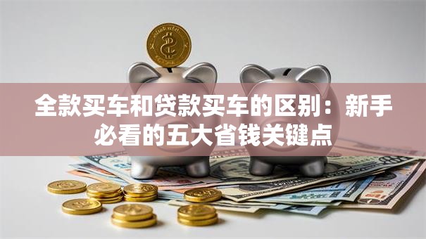 全款买车和贷款买车的区别:新手必看的五大省钱关键点 全款买车和贷款买车的区别:新手必看的五大省钱关键点