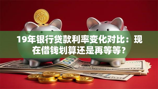 19年银行贷款利率变化对比：现在借钱划算还是再等等？