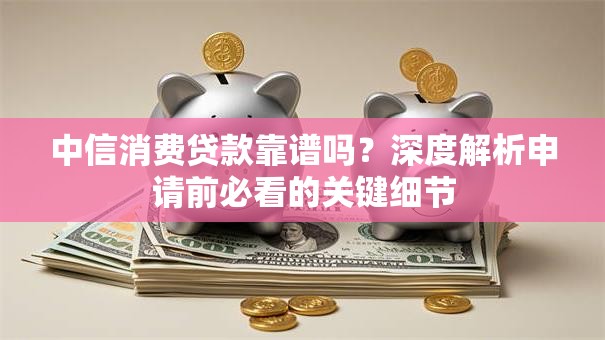 中信消费贷款靠谱吗？深度解析申请前必看的关键细节