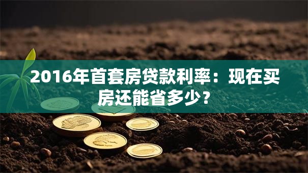 2016年首套房贷款利率：现在买房还能省多少？