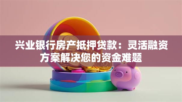 兴业银行房产抵押贷款：灵活融资方案解决您的资金难题