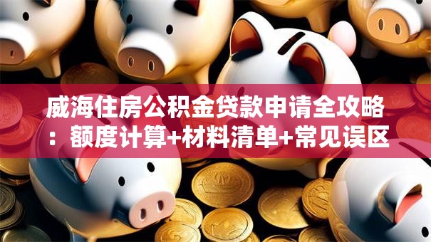 威海住房公积金贷款申请全攻略:额度计算+材料清单+常见误区 威海住房公积金贷款申请全攻略:额度计算+材料清单+常见误区