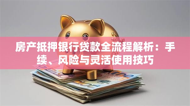 房产抵押银行贷款全流程解析：手续、风险与灵活使用技巧