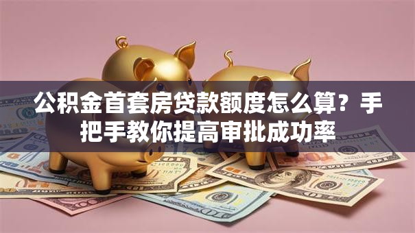 公积金首套房贷款额度怎么算?手把手教你提高审批成功率 公积金首套房贷款额度怎么算?手把手教你提高审批成功率