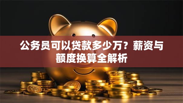 公务员可以贷款多少万?薪资与额度换算全解析 公务员可以贷款多少万?薪资与额度换算全解析