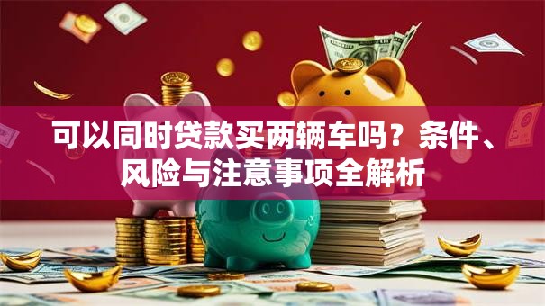 可以同时贷款买两辆车吗?条件、风险与注意事项全解析 可以同时贷款买两辆车吗?条件、风险与注意事项全解析