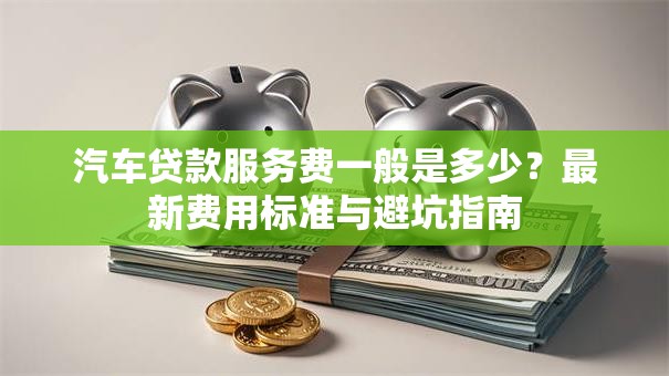 汽车贷款服务费一般是多少？最新费用标准与避坑指南