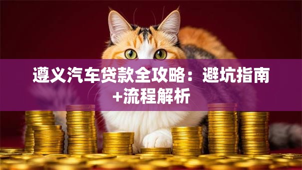 遵义汽车贷款全攻略:避坑指南+流程解析 遵义汽车贷款全攻略:避坑指南+流程解析