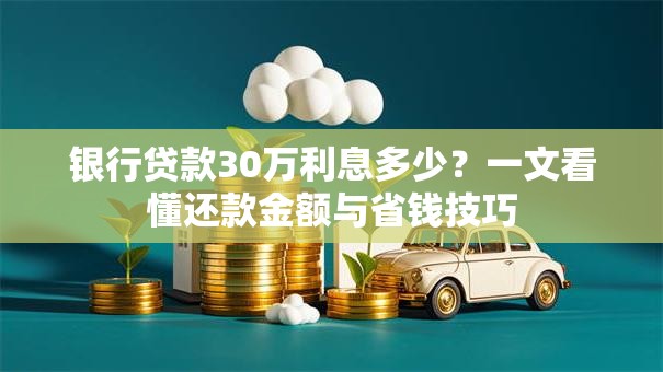 银行贷款30万利息多少?一文看懂还款金额与省钱技巧 银行贷款30万利息多少?一文看懂还款金额与省钱技巧