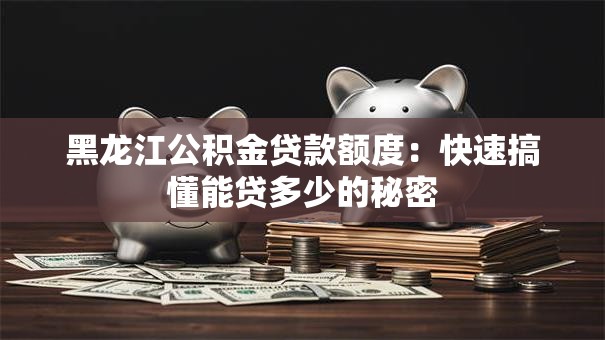 黑龙江公积金贷款额度:快速搞懂能贷多少的秘密 黑龙江公积金贷款额度:快速搞懂能贷多少的秘密