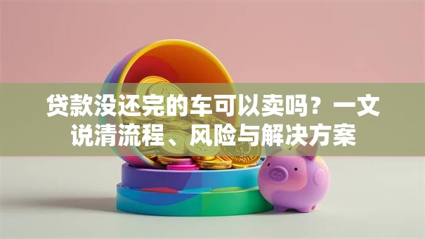贷款没还完的车可以卖吗？一文说清流程、风险与解决方案