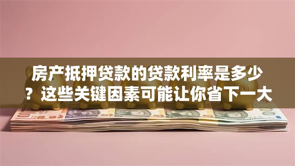 房产抵押贷款的贷款利率是多少？这些关键因素可能让你省下一大笔