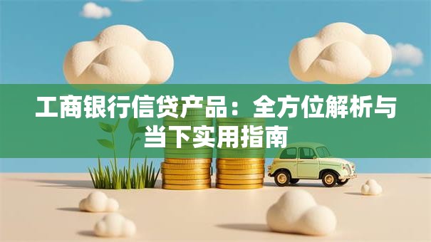 工商银行信贷产品:全方位解析与当下实用指南 工商银行信贷产品:全方位解析与当下实用指南