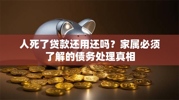 人死了贷款还用还吗？家属必须了解的债务处理真相