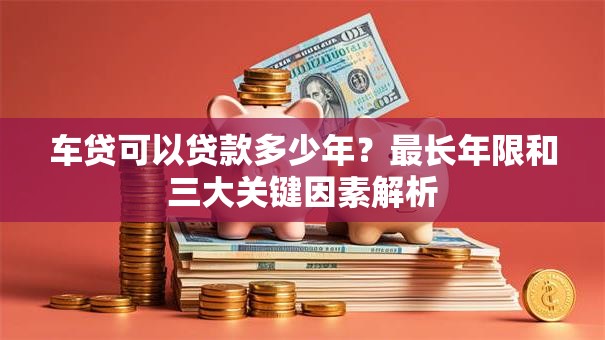 车贷可以贷款多少年?最长年限和三大关键因素解析 车贷可以贷款多少年?最长年限和三大关键因素解析