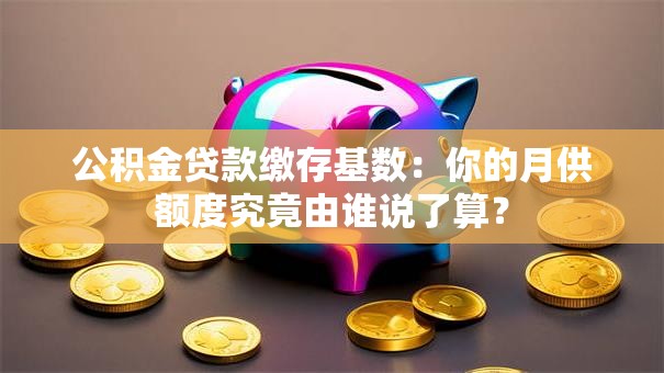 公积金贷款缴存基数：你的月供额度究竟由谁说了算？
