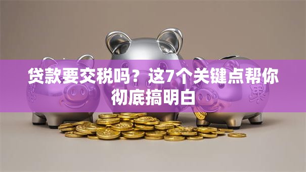 贷款要交税吗？这7个关键点帮你彻底搞明白