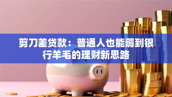 剪刀差贷款：普通人也能薅到银行羊毛的理财新思路
