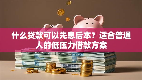 什么贷款可以先息后本？适合普通人的低压力借款方案