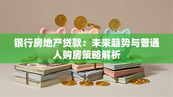 银行房地产贷款：未来趋势与普通人购房策略解析