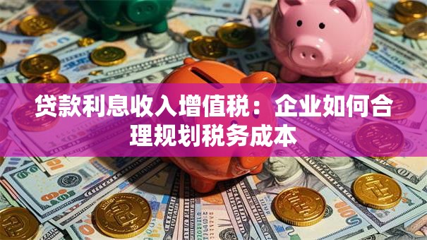 贷款利息收入增值税：企业如何合理规划税务成本