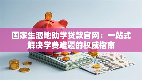 国家生源地助学贷款官网:一站式解决学费难题的权威指南 国家生源地助学贷款官网:一站式解决学费难题的权威指南