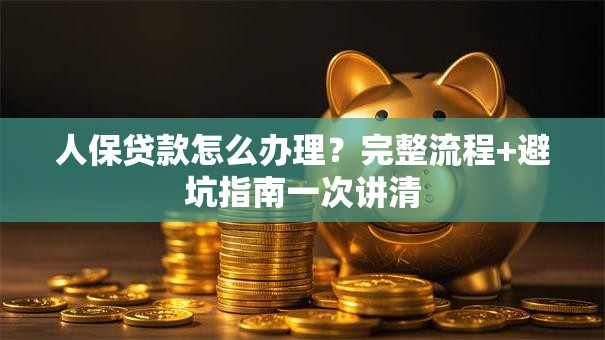 人保贷款怎么办理？完整流程+避坑指南一次讲清