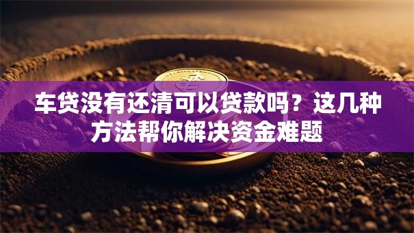 车贷没有还清可以贷款吗?这几种方法帮你解决资金难题 车贷没有还清可以贷款吗?这几种方法帮你解决资金难题