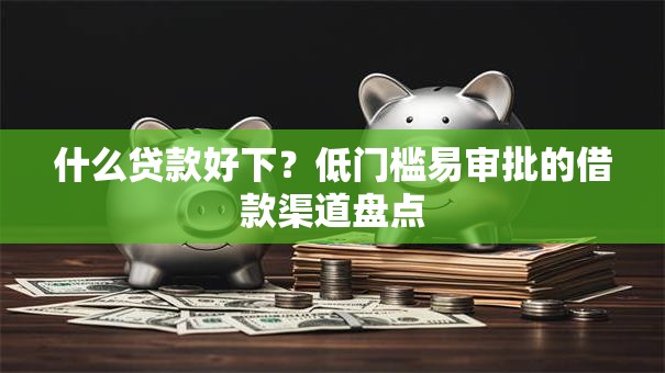 什么贷款好下？低门槛易审批的借款渠道盘点