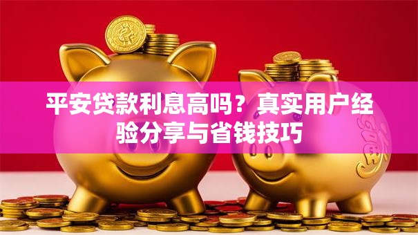 平安贷款利息高吗？真实用户经验分享与省钱技巧