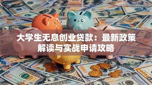 大学生无息创业贷款：最新政策解读与实战申请攻略