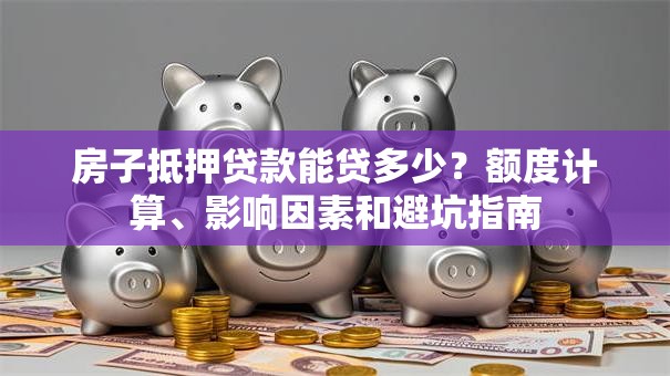 房子抵押贷款能贷多少？额度计算、影响因素和避坑指南