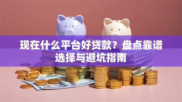 现在什么平台好贷款？盘点靠谱选择与避坑指南
