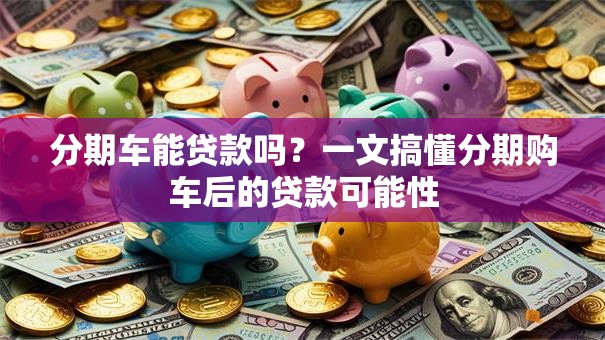分期车能贷款吗？一文搞懂分期购车后的贷款可能性