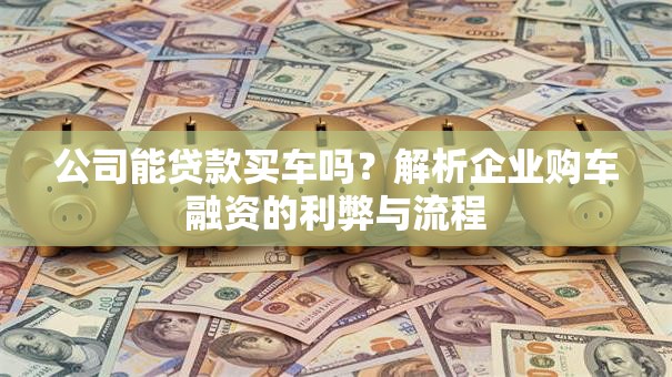 公司能贷款买车吗？解析企业购车融资的利弊与流程